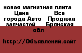 новая магнитная плита › Цена ­ 10 000 - Все города Авто » Продажа запчастей   . Брянская обл.